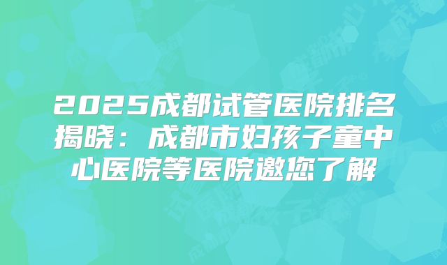 2025成都试管医院排名揭晓：成都市妇孩子童中心医院等医院邀您了解