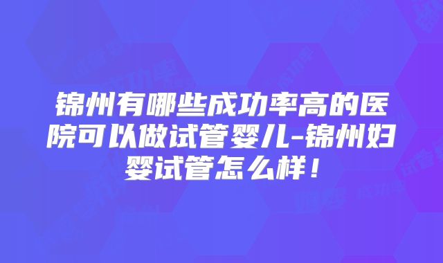 锦州有哪些成功率高的医院可以做试管婴儿-锦州妇婴试管怎么样！