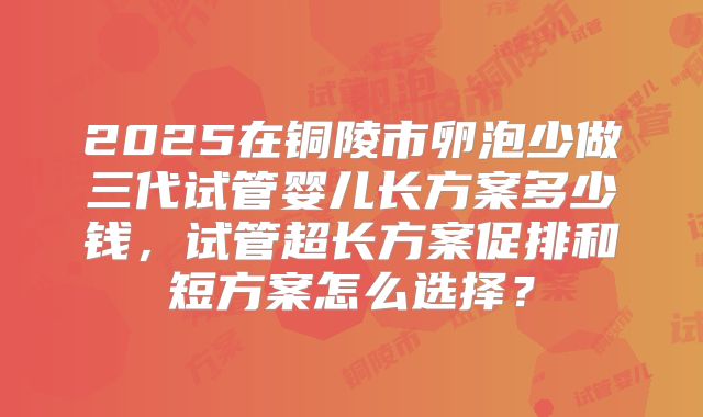 2025在铜陵市卵泡少做三代试管婴儿长方案多少钱,试管超长方案促排和短方案怎么选择?