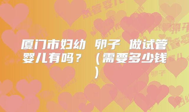 厦门市妇幼 卵子 做试管婴儿有吗？（需要多少钱）