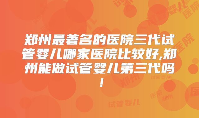 郑州最著名的医院三代试管婴儿哪家医院比较好,郑州能做试管婴儿第三代吗！