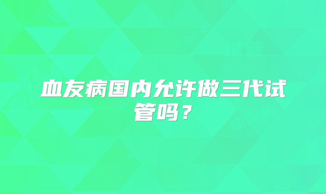 血友病国内允许做三代试管吗?