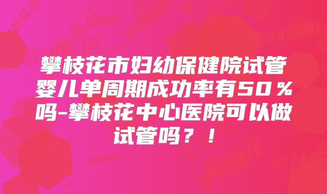 攀枝花市妇幼保健院试管婴儿单周期成功率有50%吗-攀枝花中心医院可以做试管吗?!