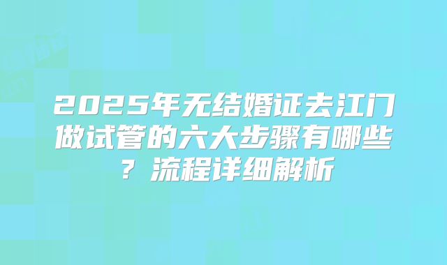 2025年无结婚证去江门做试管的六大步骤有哪些?流程详细解析