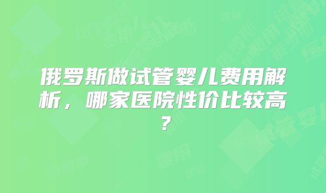 俄罗斯做试管婴儿费用解析，哪家医院性价比较高？