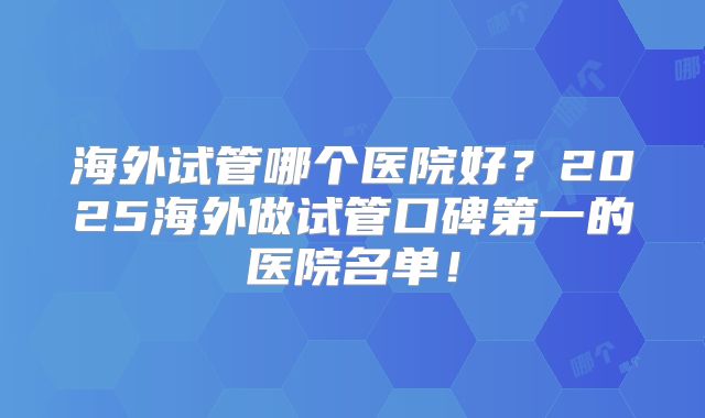 海外试管哪个医院好？2025海外做试管口碑第一的医院名单！
