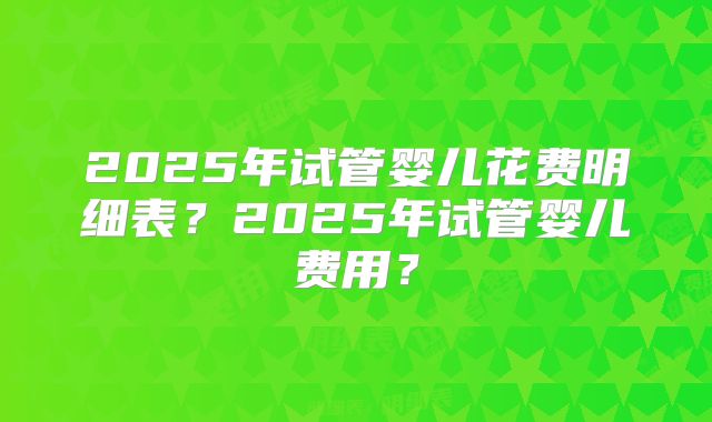 2025年试管婴儿花费明细表？2025年试管婴儿费用？