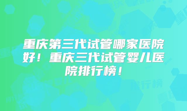 重庆第三代试管哪家医院好!重庆三代试管婴儿医院排行榜!