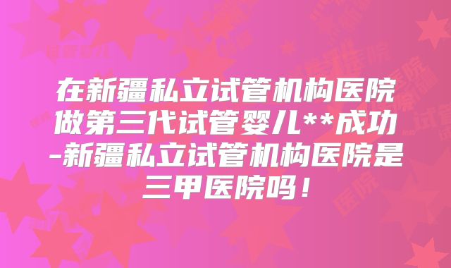 在新疆私立试管机构医院做第三代试管婴儿**成功-新疆私立试管机构医院是三甲医院吗！