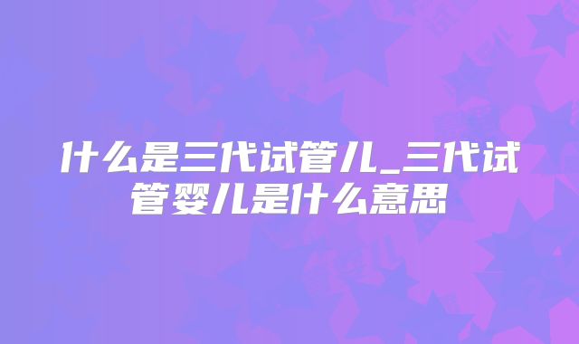 什么是三代试管儿_三代试管婴儿是什么意思