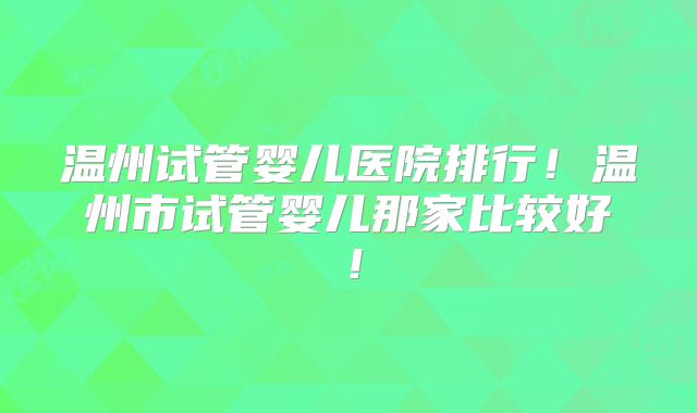 温州试管婴儿医院排行！温州市试管婴儿那家比较好！