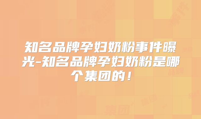 知名品牌孕妇奶粉事件曝光-知名品牌孕妇奶粉是哪个集团的！