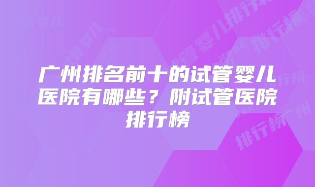广州排名前十的试管婴儿医院有哪些？附试管医院排行榜