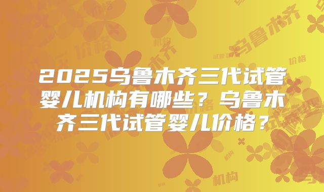 2025乌鲁木齐三代试管婴儿机构有哪些？乌鲁木齐三代试管婴儿价格？