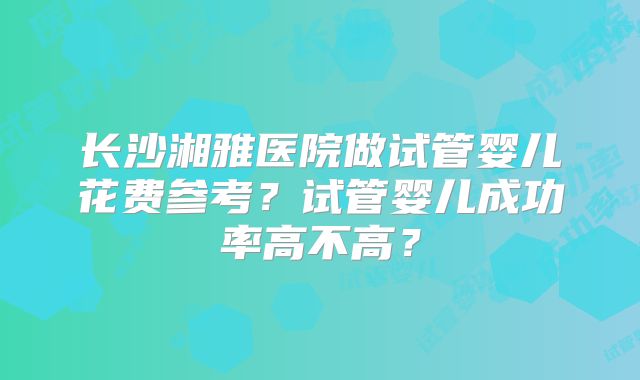 长沙湘雅医院做试管婴儿花费参考？试管婴儿成功率高不高？