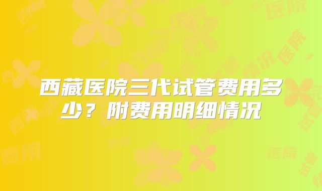 西藏医院三代试管费用多少？附费用明细情况