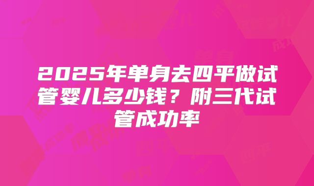 2025年单身去四平做试管婴儿多少钱？附三代试管成功率