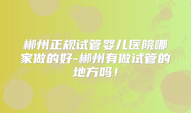 郴州正规试管婴儿医院哪家做的好-郴州有做试管的地方吗！