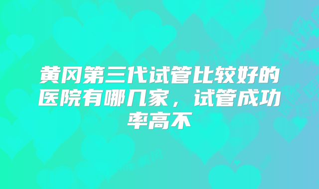 黄冈第三代试管比较好的医院有哪几家,试管成功率高不