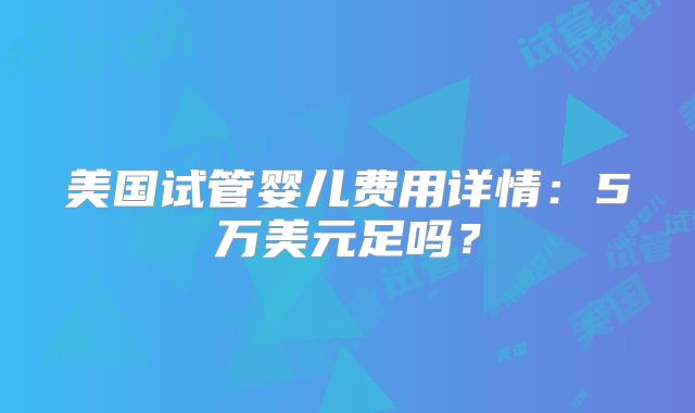 美国试管婴儿费用详情:5万美元足吗?
