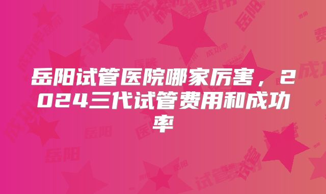 岳阳试管医院哪家厉害,2024三代试管费用和成功率