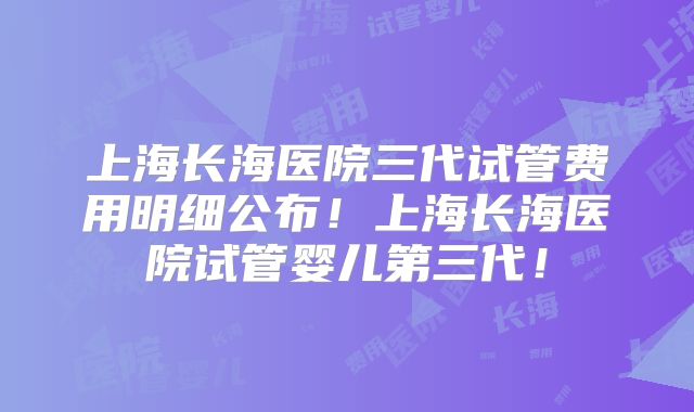 上海长海医院三代试管费用明细公布！上海长海医院试管婴儿第三代！