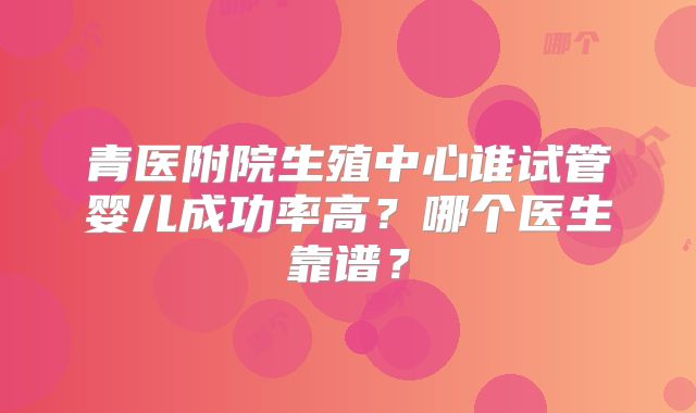 青医附院生殖中心谁试管婴儿成功率高？哪个医生靠谱？