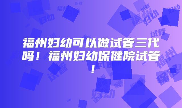 福州妇幼可以做试管三代吗!福州妇幼保健院试管!