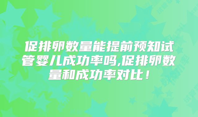 促排卵数量能提前预知试管婴儿成功率吗,促排卵数量和成功率对比！