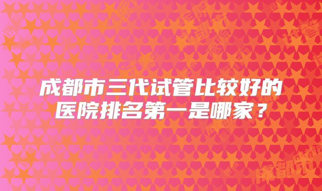 成都市三代试管比较好的医院排名第一是哪家？