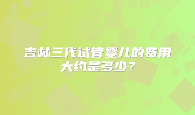 吉林三代试管婴儿的费用大约是多少？