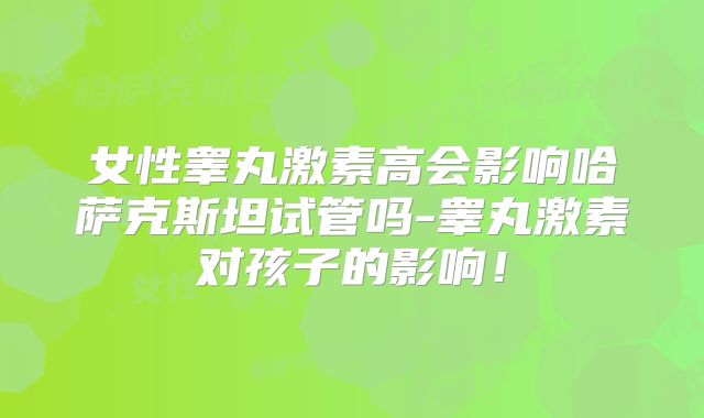 女性睾丸激素高会影响哈萨克斯坦试管吗-睾丸激素对孩子的影响！