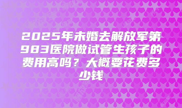 2025年未婚去解放军第983医院做试管生孩子的费用高吗？大概要花费多少钱