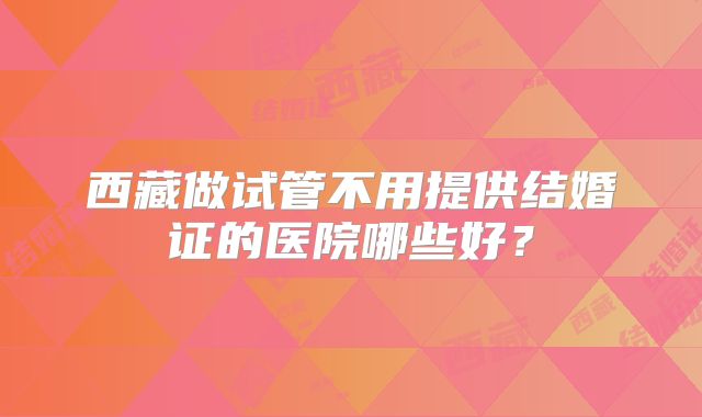 西藏做试管不用提供结婚证的医院哪些好？