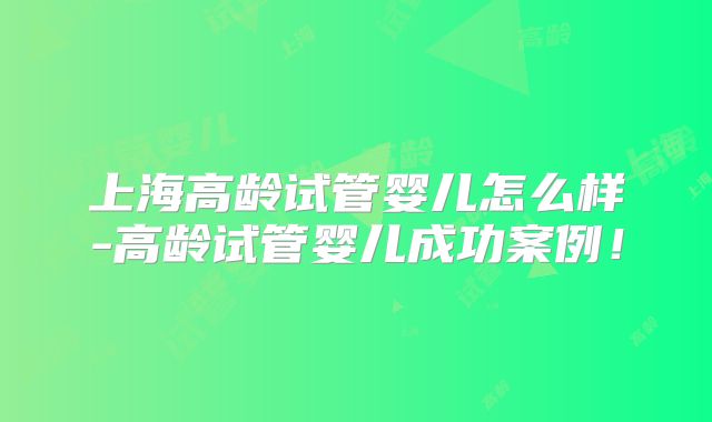 上海高龄试管婴儿怎么样-高龄试管婴儿成功案例！