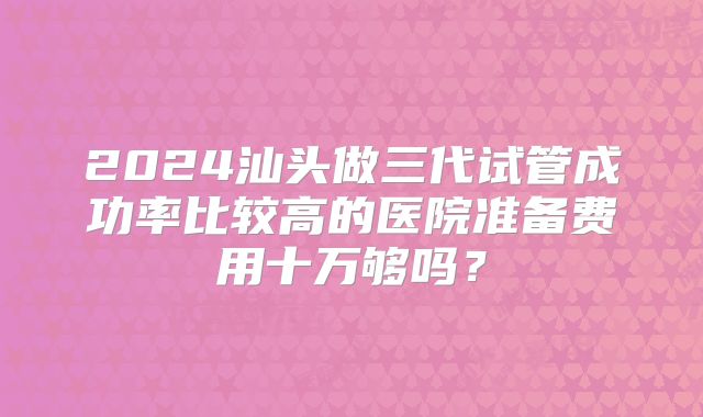 2024汕头做三代试管成功率比较高的医院准备费用十万够吗？