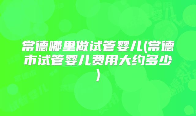 常德哪里做试管婴儿(常德市试管婴儿费用大约多少)