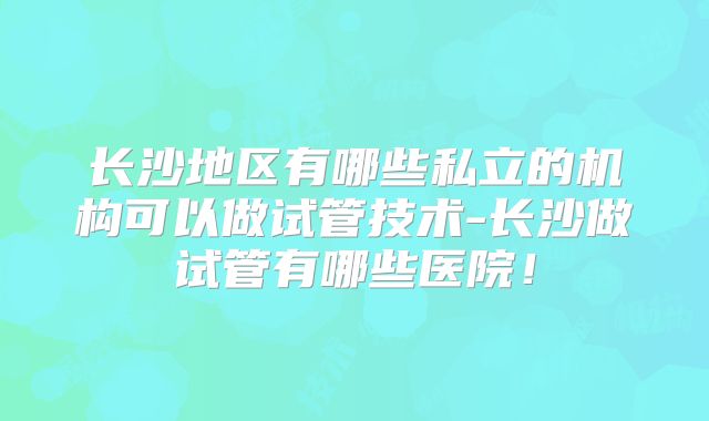 长沙地区有哪些私立的机构可以做试管技术-长沙做试管有哪些医院！