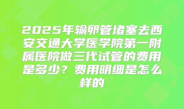 2025年输卵管堵塞去西安交通大学医学院第一附属医院做三代试管的费用是多少？费用明细是怎么样的