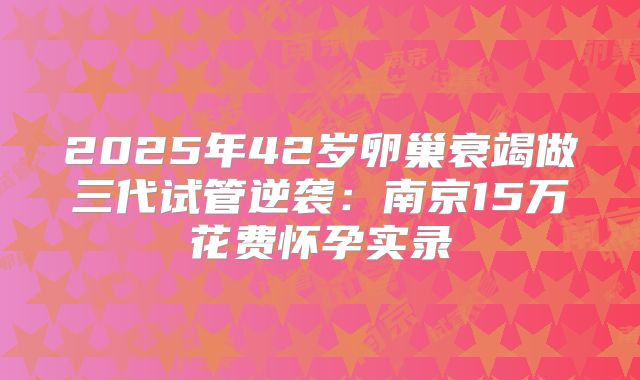 2025年42岁卵巢衰竭做三代试管逆袭：南京15万花费怀孕实录