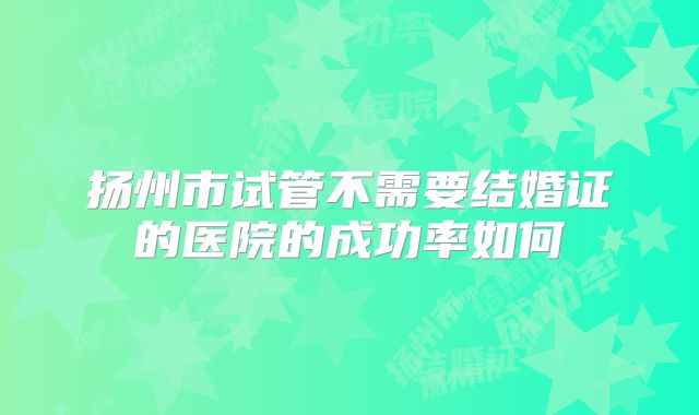 扬州市试管不需要结婚证的医院的成功率如何