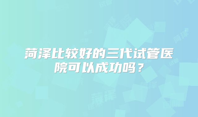 菏泽比较好的三代试管医院可以成功吗？
