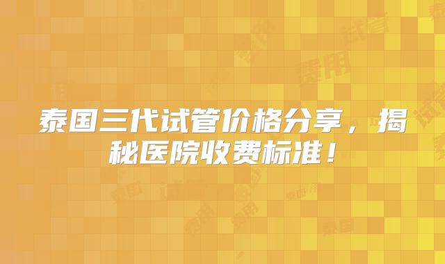 泰国三代试管价格分享,揭秘医院收费标准!