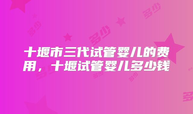 十堰市三代试管婴儿的费用，十堰试管婴儿多少钱