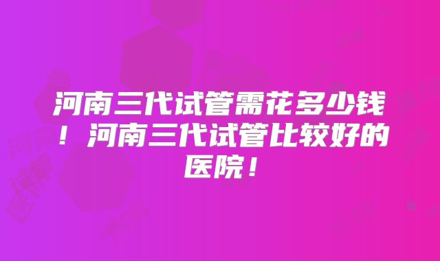 河南三代试管需花多少钱!河南三代试管比较好的医院!