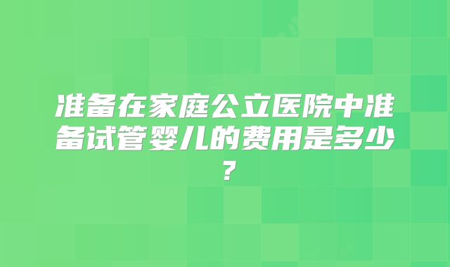 准备在家庭公立医院中准备试管婴儿的费用是多少？