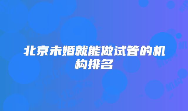 北京未婚就能做试管的机构排名