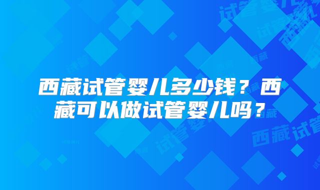 西藏试管婴儿多少钱?西藏可以做试管婴儿吗?
