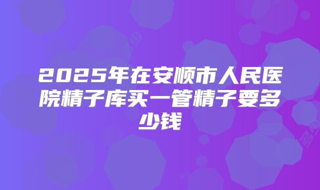 2025年在安顺市人民医院精子库买一管精子要多少钱