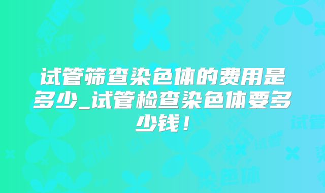 试管筛查染色体的费用是多少_试管检查染色体要多少钱！